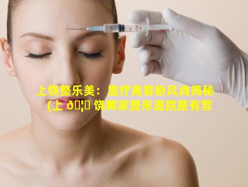 上饶整乐美：医疗美容新风尚揭秘(上 🦍 饶哪家整形医院是有营业执照的)